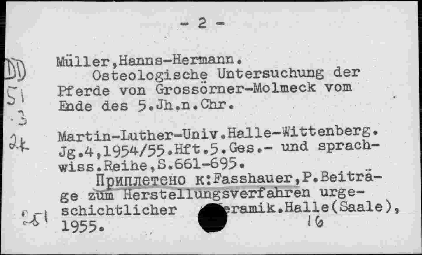 ﻿- 2 -
Müller »Hanns—Hermann.
Osteologieehe Untersuchung der Pferde von Grossörner-Molmeck vom Ende des 5»Jh.n.Chr.
Martin-Luther-Univ.Halle-Wittenberg. Jg.4,1954/55.Hft.5.Ges.- und sprach-wiss.Reihe » S.661—695•
Приплетено к:Fasshauer,P.Beitrage zim Herstellungsverfahren urgeschichtlicher ^■teramik. .Halle ( Saale ) 1955.	W